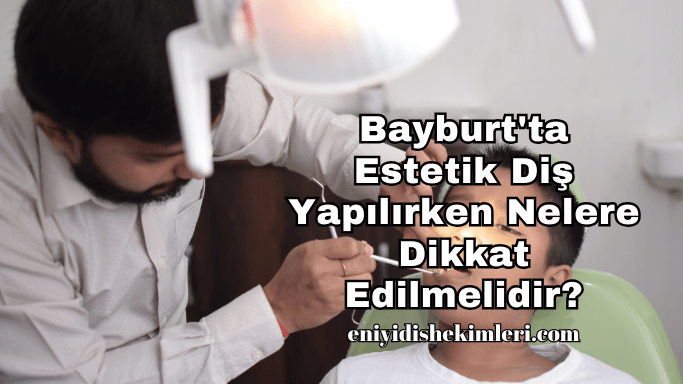 Bayburt'ta Estetik Diş Yapılırken Nelere Dikkat Edilmelidir?