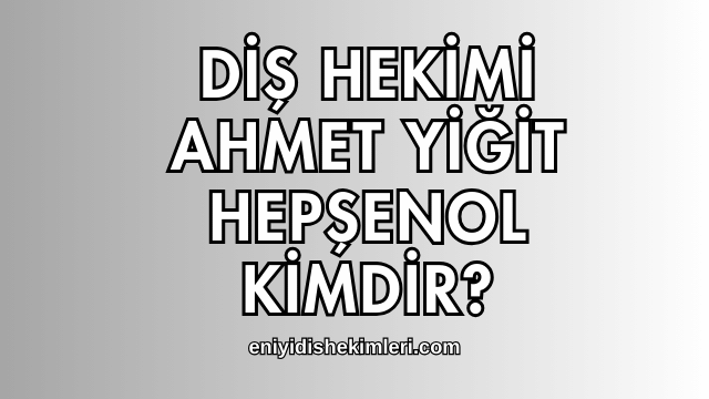 Diş Hekimi Ahmet Yiğit Hepşenol Kimdir?