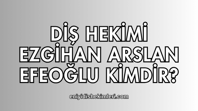 Diş Hekimi Ezgihan Arslan Efeoğlu Kimdir?